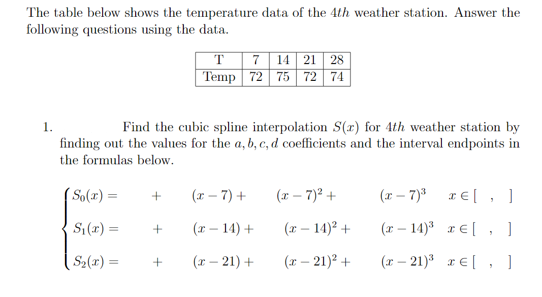 The table below shows the temperature data of the 4th weather station. Answer the
following questions using the data.
T
7
14
21
28
Temp 72
75
72
74
Find the cubic spline interpolation S(x) for 4th weather station by
finding out the values for the a, b, c, d coefficients and the interval endpoints in
1.
the formulas below.
So(x) =
(x – 7) +
(x – 7)² +
(x – 7)3
x € [ , ]
S: (x) =
(x – 14) +
(x – 14)² +
(x – 14)* x € [ , ]
S2(x) =
(т — 21) +
(x – 21)2 +
(x – 21)3 r E[ , ]
