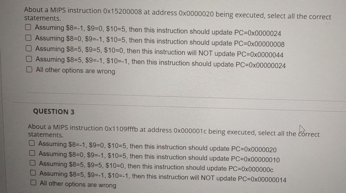 About a MIPS instruction 0x15200008 at address 0x0000020 being executed, select all the correct
statements.
O Assuming $8=-1, $9=0, $10=5, then this instruction should update PC=0x0000024
Assuming $8=0, $9=-1, $10=5, then this instruction should update PC=0x00000008
Assuming $8=5, $9=5, $10=D0, then this instruction will NOT update PC=0x0000044
Assuming $8=5, $9=-1, $10=-1, then this instruction should update PC=0x00000024
All other options are wrong
QUESTION 3
About a MIPS instruction 0x1109fffb at address 0x000001c being executed, select all the correct
statements.
Assuming $8=-1, $9-0, $10=5, then this instruction should update PC=0x0000020
Assuming $8=0, $9=-1, $10=5, then this instruction should update PC=0x00000010
Assuming $8=5, $9=5, $10=0, then this instruction should update PC=0x000000c
Assuming $8=5, $9=-1, $10=-1, then this instruction will NOT update PC=0x00000014
O All other options are wrong
