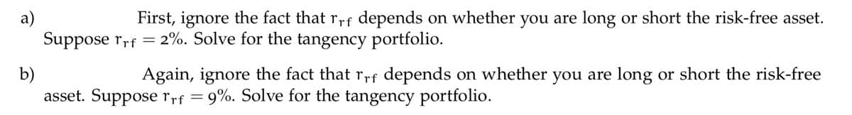 a)
Suppose rrf = 2%. Solve for the tangency portfolio.
First, ignore the fact that rrf depends on whether you are long or short the risk-free asset.
b)
asset. Suppose rrf =
Again, ignore the fact that rrf depends on whether you are long or short the risk-free
9%. Solve for the tangency portfolio.
