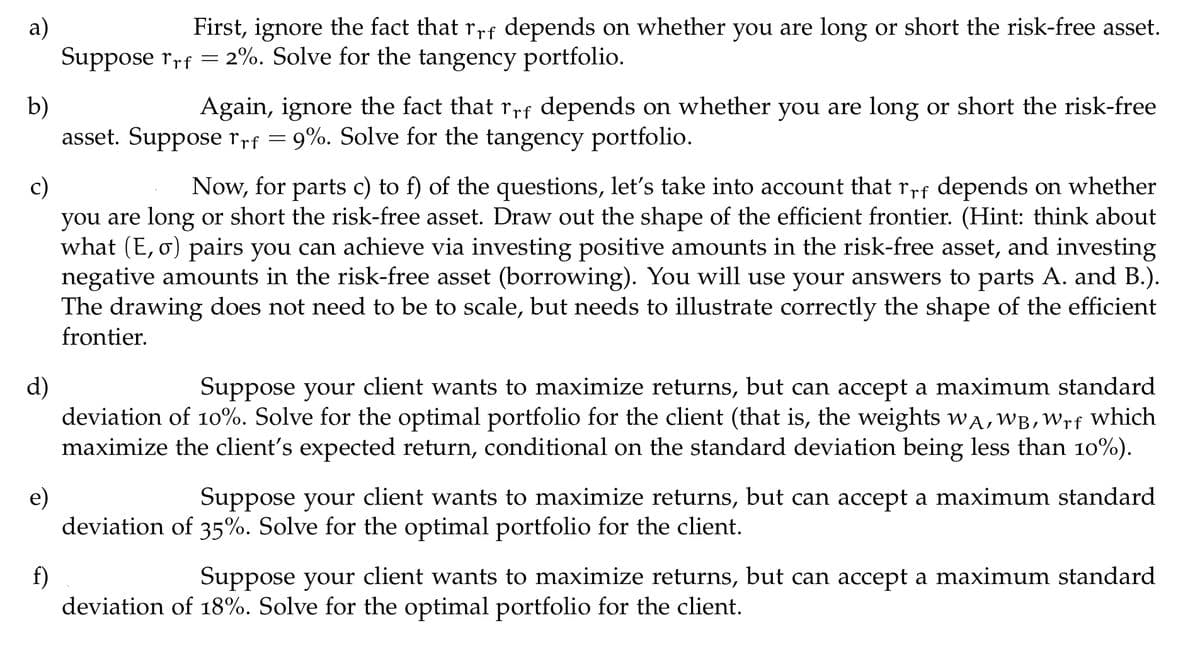 a)
First, ignore the fact that r,rf depends on whether you are long or short the risk-free asset.
Suppose rrf = 2%. Solve for the tangency portfolio.
b)
asset. Suppose rrf = 9%. Solve for the tangency portfolio.
Again, ignore the fact that rrf depends on whether you are long or short the risk-free
Now, for parts c) to f) of the questions, let's take into account that rrf depends on whether
c)
you are long or short the risk-free asset. Draw out the shape of the efficient frontier. (Hint: think about
what (E, o) pairs you can achieve via investing positive amounts in the risk-free asset, and investing
negative amounts in the risk-free asset (borrowing). You will use your answers to parts A. and B.).
The drawing does not need to be to scale, but needs to illustrate correctly the shape of the efficient
frontier.
d)
deviation of 10%. Solve for the optimal portfolio for the client (that is, the weights wA, WB,Wrf which
maximize the client's expected return, conditional on the standard deviation being less than 10%).
Suppose your client wants to maximize returns, but can accept a maximum standard
e)
deviation of 35%. Solve for the optimal portfolio for the client.
Suppose your client wants to maximize returns, but can accept a maximum standard
f)
deviation of 18%. Solve for the optimal portfolio for the client.
Suppose your client wants to maximize returns, but can accept a maximum standard
