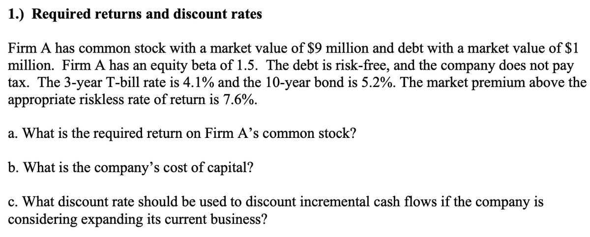 1.) Required returns and discount rates
Firm A has common stock with a market value of $9 million and debt with a market value of $1
million. Firm A has an equity beta of 1.5. The debt is risk-free, and the company does not pay
tax. The 3-year T-bill rate is 4.1% and the 10-year bond is 5.2%. The market premium above the
appropriate riskless rate of return is 7.6%.
a. What is the required return on Firm A's common stock?
b. What is the company's cost of capital?
c. What discount rate should be used to discount incremental cash flows if the company is
considering expanding its current business?