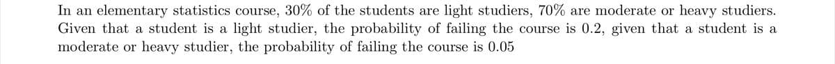 In an elementary statistics course, 30% of the students are light studiers, 70% are moderate or heavy studiers.
Given that a student is a light studier, the probability of failing the course is 0.2, given that a student is a
moderate or heavy studier, the probability of failing the course is 0.05
