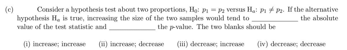 (c)
hypothesis Ha is true, increasing the size of the two samples would tend to
Consider a hypothesis test about two proportions, Ho: pı = P2 versus Ha: P1 + P2. If the alternative
the absolute
value of the test statistic and
the p-value. The two blanks should be
(i) increase; increase
(ii) increase; decrease
(iii) decrease; increase
(iv) decrease; decrease

