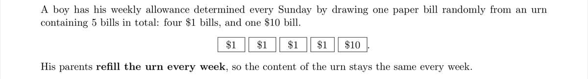 A boy has his weekly allowance determined every Sunday by drawing one paper bill randomly from an urn
containing 5 bills in total: four $1 bills, and one $10 bill.
$1
$1
$1
$1
$10
His parents refill the urn every week, so the content of the urn stays the same every week.
