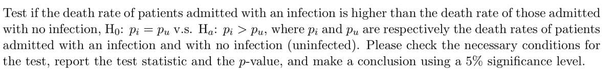 Test if the death rate of patients admitted with an infection is higher than the death rate of those admitted
with no infection, Ho: Pi
admitted with an infection and with no infection (uninfected). Please check the necessary conditions for
the test, report the test statistic and the p-value, and make a conclusion using a 5% significance level.
= Pu V.s. Ha: Pi > Pu, where p; and pu are respectively the death rates of patients
