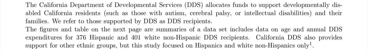 The California Department of Developmental Services (DDS) allocates funds to support developmentally dis-
abled California residents (such as those with autism, cerebral palsy, or intellectual disabilities) and their
families. We refer to those supported by DDS as DDS recipients.
The figures and table on the next page are summaries of a data set includes data on age and annual DDS
expenditures for 376 Hispanic and 401 white non-Hispanic DDS recipients. California DDS also provides
support for other ethnic groups, but this study focused on Hispanics and white non-Hispanics only'.

