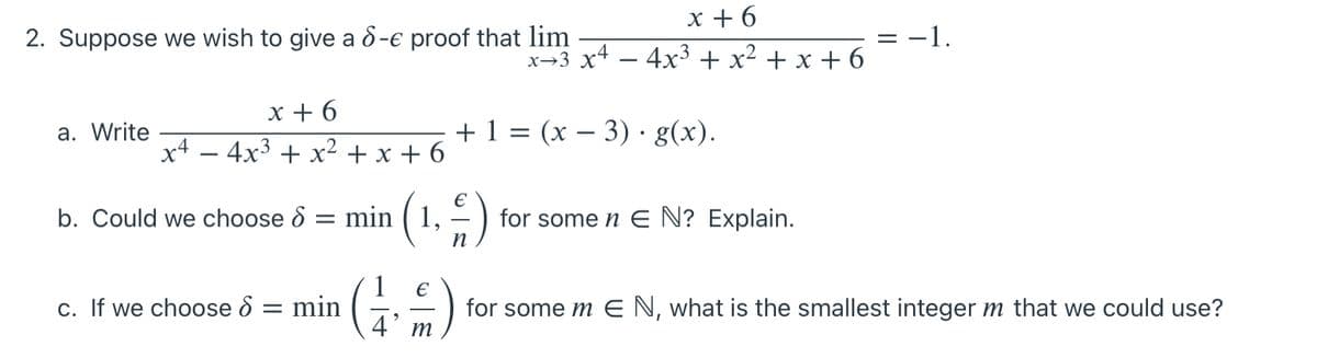 х+6
2. Suppose we wish to give a ô-e proof that lim
-1.
x→3 x4 – 4x³ + x² + x + 6
-
x + 6
x4 – 4x3 + x² + x + 6
a. Write
+ 1 = (x – 3) · g(x).
b. Could we choose 8 = min ( 1,
-)
for some n E N? Explain.
1
c. If we choose 8 = min
for some m EN, what is the smallest integer m that we could use?
4 т
