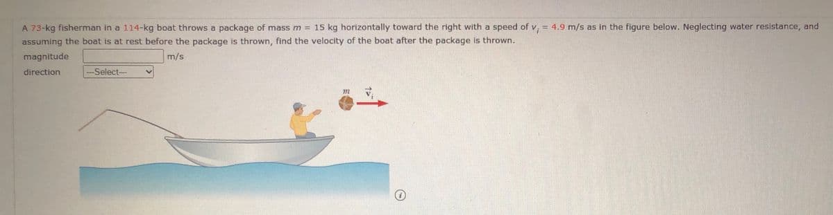A 73-kg fisherman in a 114-kg boat throws a package of mass m = 15 kg horizontally toward the right with a speed of v, = 4.9 m/s as in the figure below. Neglecting water resistance, and
assuming the boat is at rest before the package is thrown, find the velocity of the boat after the package is thrown.
magnitude
m/s
direction
-Select-
