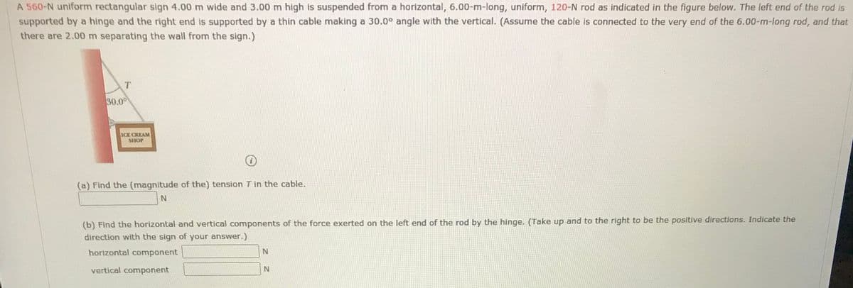 A 560-N uniform rectangular sign 4.00 m wide and 3.00 m high is suspended from a horizontal, 6.00-m-long, uniform, 120-N rod as indicated in the figure below. The left end of the rod is
supported by a hinge and the right end is supported by a thin cable making a 30.0° angle with the vertical. (Assume the cable is connected to the very end of the 6.00-m-long rod, and that
there are 2.00 m separating the wall from the sign.)
30.0°
ICE CREAM
SHOP
(a) Find the (magnitude of the) tension T in the cable.
(b) Find the horizontal and vertical components of the force exerted on the left end of the rod by the hinge. (Take up and to the right to be the positive directions. Indicate the
direction with the sign of your answer.)
horizontal component
vertical component
