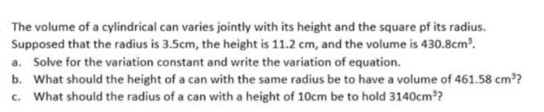 The volume of a cylindrical can varies jointly with its height and the square pf its radius.
Supposed that the radius is 3.5cm, the height is 11.2 cm, and the volume is 430.8cm.
a. Solve for the variation constant and write the variation of equation.
b. What should the height of a can with the same radius be to have a volume of 461.58 cm?
c. What should the radius of a can with a height of 10cm be to hold 3140cm?
