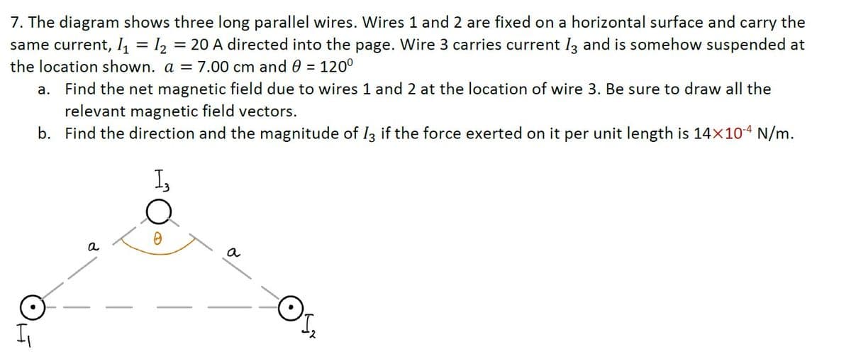 7. The diagram shows three long parallel wires. Wires 1 and 2 are fixed on a horizontal surface and carry the
same current, I, = I2 = 20 A directed into the page. Wire 3 carries current Iz and is somehow suspended at
the location shown. a = 7.00 cm and 0 = 120°
a. Find the net magnetic field due to wires 1 and 2 at the location of wire 3. Be sure to draw all the
relevant magnetic field vectors.
b. Find the direction and the magnitude of Iz if the force exerted on it per unit length is 14×104 N/m.
I,
a
a
