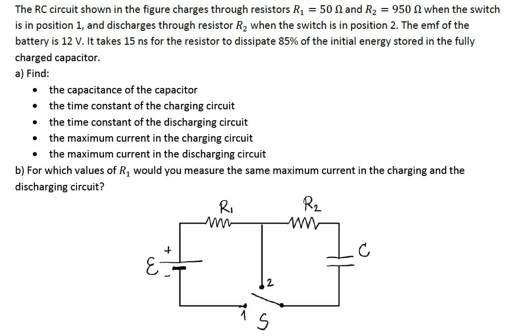 The RC circuit shown in the figure charges through resistors R1 = 50 N and R2 = 950 N when the switch
is in position 1, and discharges through resistor R2 when the switch is in position 2. The emf of the
battery is 12 V. It takes 15 ns for the resistor to dissipate 85% of the initial energy stored in the fully
charged capacitor.
a) Find:
the capacitance of the capacitor
the time constant of the charging circuit
the time constant of the discharging circuit
the maximum current in the charging circuit
the maximum current in the discharging circuit
b) For which values of R, would you measure the same maximum current in the charging and the
discharging circuit?
RI
R2

