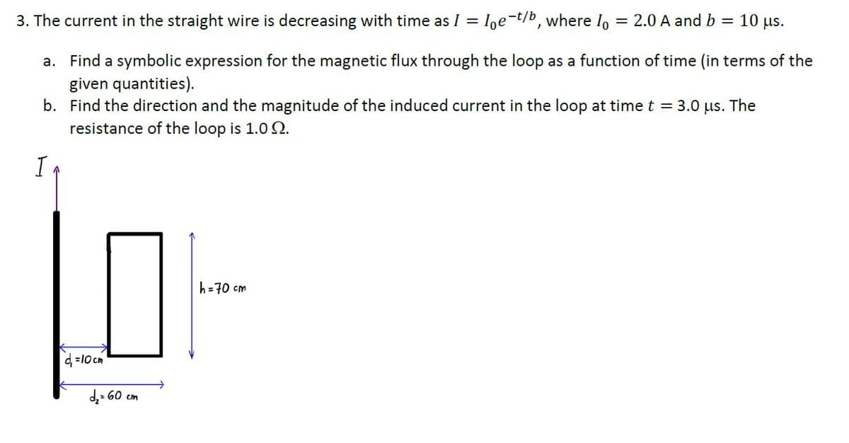 3. The current in the straight wire is decreasing with time as I =
Ioe-t/b, where Io
2.0 A and b = 10 µs.
a. Find a symbolic expression for the magnetic flux through the loop as a function of time (in terms of the
given quantities).
b. Find the direction and the magnitude of the induced current in the loop at time t = 3.0 us. The
resistance of the loop is 1.0Q.
h=70 cm
d =10 cm
d,: 60 cm
