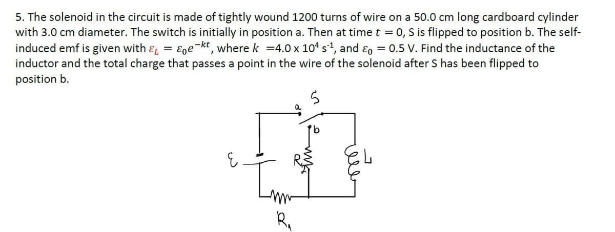 5. The solenoid in the circuit is made of tightly wound 1200 turns of wire on a 50.0 cm long cardboard cylinder
with 3.0 cm diameter. The switch is initially in position a. Then at time t = 0, S is flipped to position b. The self-
induced emf is given with &L
inductor and the total charge that passes a point in the wire of the solenoid after S has been flipped to
Ege-kt, where k =4.0 x 104 s1, and ɛo = 0.5 V. Find the inductance of the
position b.
