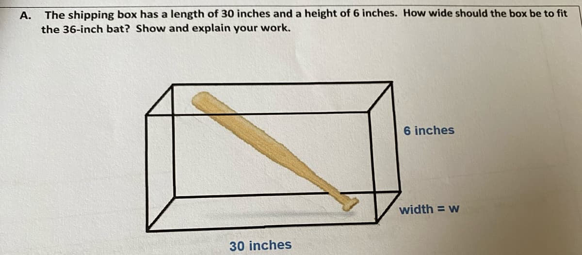 The shipping box has a length of 30 inches and a height of 6 inches. How wide should the box be to fit
the 36-inch bat? Show and explain your work.
A.
6 inches
width = w
30 inches
