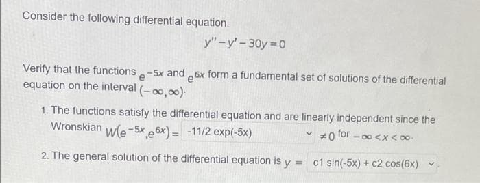 Consider the following differential equation.
y"-y'-30y 0
Verify that the functions.-5x and 6x form a fundamental set of solutions of the differential
equation on the interval (-0,00).
1. The functions satisfy the differential equation and are linearly independent since the
Wronskian
wle-Sx e 6x) = -11/2 exp(-5x)
#0 for - 00 <x < 00.
2. The general solution
the differential equation is y=
c1 sin(-5x) + c2 cos(6x) v
