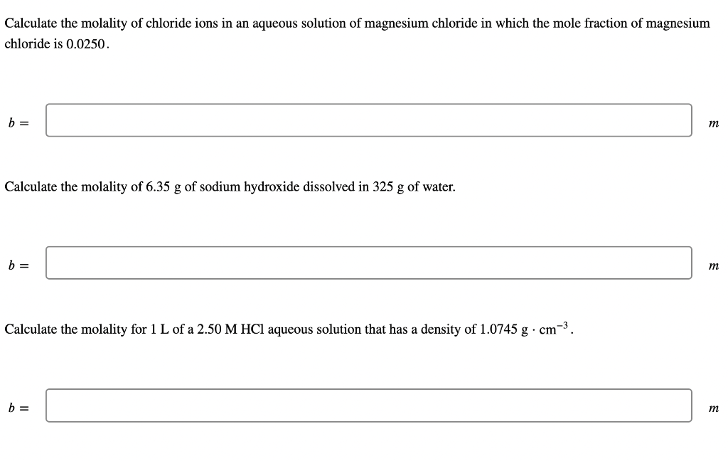 Calculate the molality of chloride ions in an aqueous solution of magnesium chloride in which the mole fraction of magnesium
chloride is 0.0250.
b =
m
Calculate the molality of 6.35 g of sodium hydroxide dissolved in 325 g of water.
b =
m
Calculate the molality for 1 L of a 2.50 M HCl aqueous solution that has a density of 1.0745 g · cm-3.
b =
m
