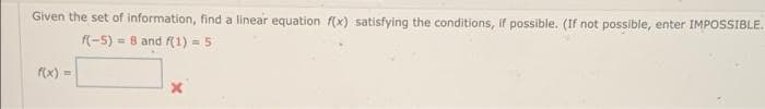 Given the set of information, find a linear equation f(x) satisfying the conditions, if possible. (If not possible, enter IMPOSSIBLE.
f(-5) = 8 and f(1) = 5
rx) =
