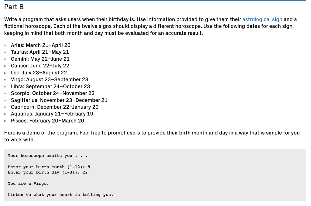 Part B
Write a program that asks users when their birthday is. Use information provided to give them their astrological sign and a
fictional horoscope. Each of the twelve signs should display a different horoscope. Use the following dates for each sign,
keeping in mind that both month and day must be evaluated for an accurate result.
Aries: March 21-April 20
Taurus: April 21-May 21
o Gemini: May 22-June 21
Cancer: June 22-July 22
Leo: July 23-August 22
• Virgo: August 23-September 23
Libra: September 24-October 23
• Scorpio: October 24-November 22
• Sagittarius: November 23-December 21
• Capricorn: December 22-January 20
Aquarius: January 21-February 19
• Pisces: February 20-March 20
Here is a demo of the program. Feel free to prompt users to provide their birth month and day in a way that is simple for you
to work with.
Your horoscope awaits you
Enter your birth month (1-12): 9
Enter your birth day (1-31): 22
You are a Virgo.
Listen to what your heart is telling you.
