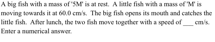 A big fish with a mass of '5M' is at rest. A little fish with a mass of 'M' is
moving towards it at 60.0 cm/s. The big fish opens its mouth and catches the
little fish. After lunch, the two fish move together with a speed of
cm/s.
Enter a numerical answer.
a
