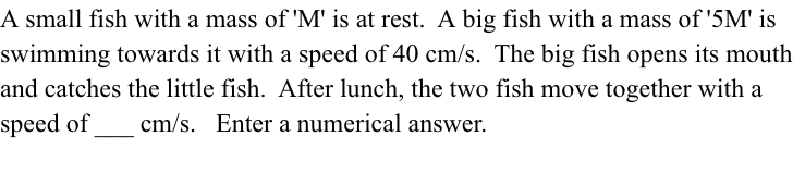 A small fish with a mass of 'M' is at rest. A big fish with a mass of'5M' is
swimming towards it with a speed of 40 cm/s. The big fish opens its mouth
and catches the little fish. After lunch, the two fish move together with a
speed of
cm/s. Enter a numerical answer.
