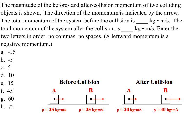 The magnitude of the before- and after-collision momentum of two colliding
objects is shown. The direction of the momentum is indicated by the arrow.
The total momentum of the system before the collision is
total momentum of the system after the collision is
kg • m/s. The
kg • m/s. Enter the
two letters in order; no commas; no spaces. (A leftward momentum is a
negative momentum.)
a. -15
b. -5
c. 5
d. 10
e. 15
Before Collision
After Collision
f. 45
B
A
B
g. 60
h. 75
p = 25 kg•m/s
p= 35 kg•m/s
p = 20 kg•m/s
p = 40 kg•m/s
