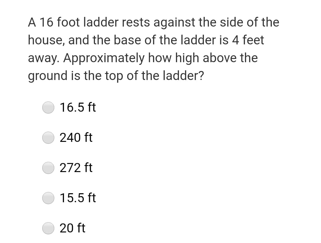 A 16 foot ladder rests against the side of the
house, and the base of the ladder is 4 feet
away. Approximately how high above the
ground is the top of the ladder?
16.5 ft
240 ft
272 ft
15.5 ft
20 ft
