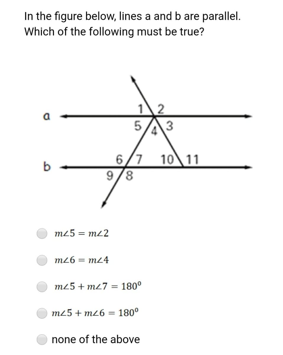 In the figure below, lines a and b are parallel.
Which of the following must be true?
a
5A3
6/7
9/8
10\11
b
m25 = m22
m26 = m24
m25 + m27 = 180°
m25 + m26 = 180°
none of the above

