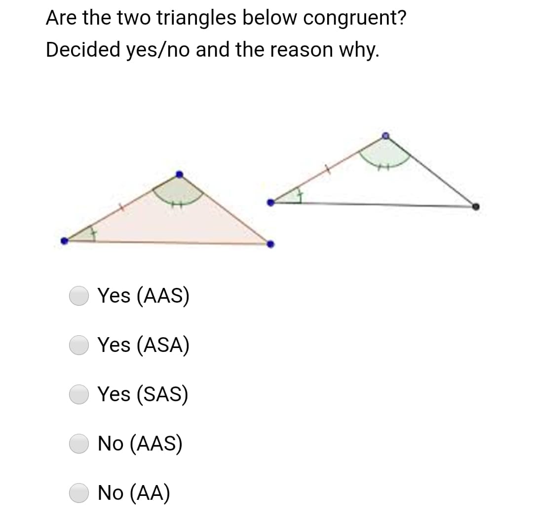 Are the two triangles below congruent?
Decided yes/no and the reason why.
Yes (AAS)
Yes (ASA)
Yes (SAS)
No (AAS)
No (AA)
