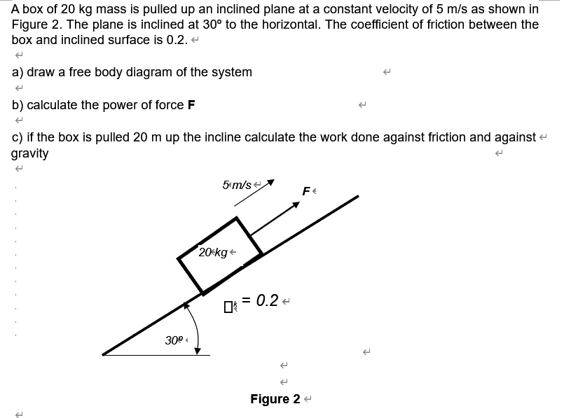 A box of 20 kg mass is pulled up an inclined plane at a constant velocity of 5 m/s as shown in
Figure 2. The plane is inclined at 30° to the horizontal. The coefficient of friction between the
box and inclined surface is 0.2. e
a) draw a free body diagram of the system
b) calculate the power of force F
c) if the box is pulled 20 m up the incline calculate the work done against friction and against -
gravity
5 m/se
20<kg+
O: = 0.2 -
30°
Figure 2 -
