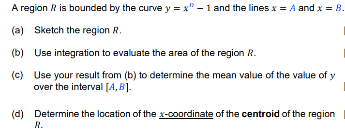 A region R is bounded by the curve y = x" – 1 and the lines x = A and x = B.
(a) Sketch the region R.
(b) Use integration to evaluate the area of the region R.
(c) Use your result from (b) to determine the mean value of the value of y
over the interval [A,B].
(d) Determine the location of the x-coordinate of the centroid of the region
R.
