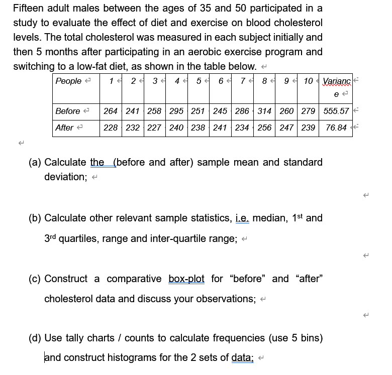 Fifteen adult males between the ages of 35 and 50 participated in a
study to evaluate the effect of diet and exercise on blood cholesterol
levels. The total cholesterol was measured in each subject initially and
then 5 months after participating in an aerobic exercise program and
switching to a low-fat diet, as shown in the table below. e
People e
1서 24 34 4터 54 6 74 84 9 10Variancle
Before e
264 241 258 295 251 245 286 314 260 279 555.57
After e
228 232 227 240 238 241 234 256 247 239
76.84
(a) Calculate the (before and after) sample mean and standard
deviation; e
(b) Calculate other relevant sample statistics, i.e, median, 1st and
3rd quartiles, range and inter-quartile range; e
(c) Construct a comparative box-plot for "before" and "after"
cholesterol data and discuss your observations; -
(d) Use tally charts / counts to calculate frequencies (use 5 bins)
and construct histograms for the 2 sets of data; e
