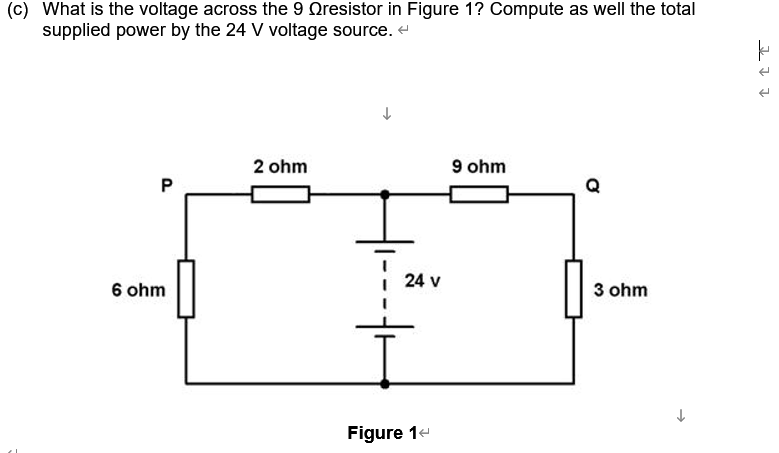 (c) What is the voltage across the 9 Oresistor in Figure 1? Compute as well the total
supplied power by the 24 V voltage source. e
2 ohm
9 ohm
24 v
6 ohm
3 ohm
Figure 14
