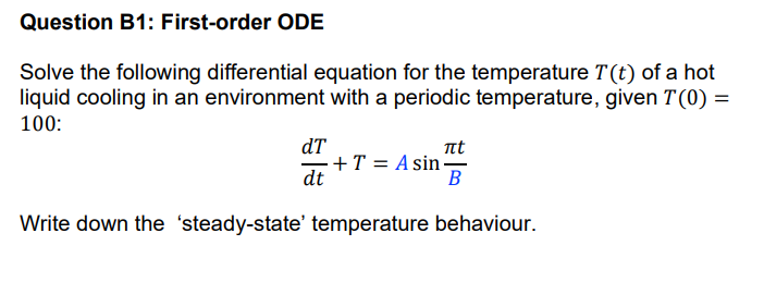 Question B1: First-order ODE
Solve the following differential equation for the temperature T(t) of a hot
liquid cooling in an environment with a periodic temperature, given T(0) =
100:
dT
t
=+T = A sin-
dt
В
Write down the 'steady-state' temperature behaviour.
