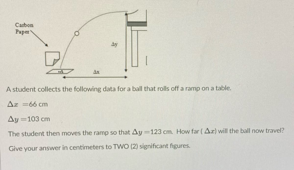 Carbon
Раper
Ay
Ax
A student collects the following data for a ball that rolls off a ramp on a table.
Ax =66 cm
Ay =103 cm
The student then moves the ramp so that Ay =123 cm. How far (Ax) will the ball now travel?
Give your answer in centimeters to TWO (2) significant figures.
