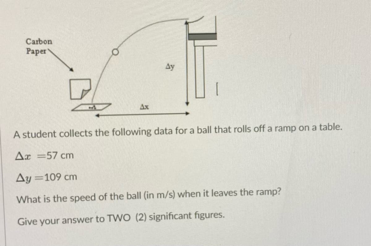 Carbon
Paper
Ay
Ax
A student collects the following data for a ball that rolls off a ramp on a table.
Ax =57 cm
Ay =109 cm
What is the speed of the ball (in m/s) when it leaves the ramp?
Give your answer to TWO (2) significant figures.
