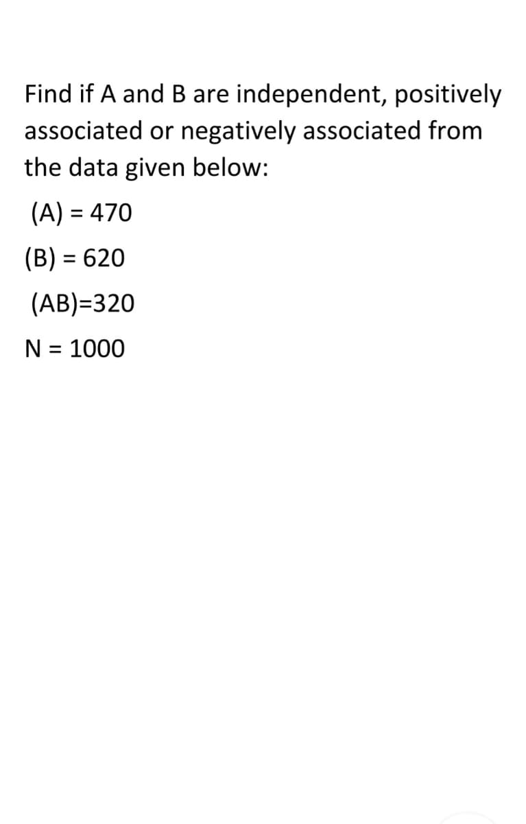 Find if A and B are independent, positively
associated or negatively associated from
the data given below:
(A) = 470
(B) = 620
%3D
(AB)=320
N = 1000
