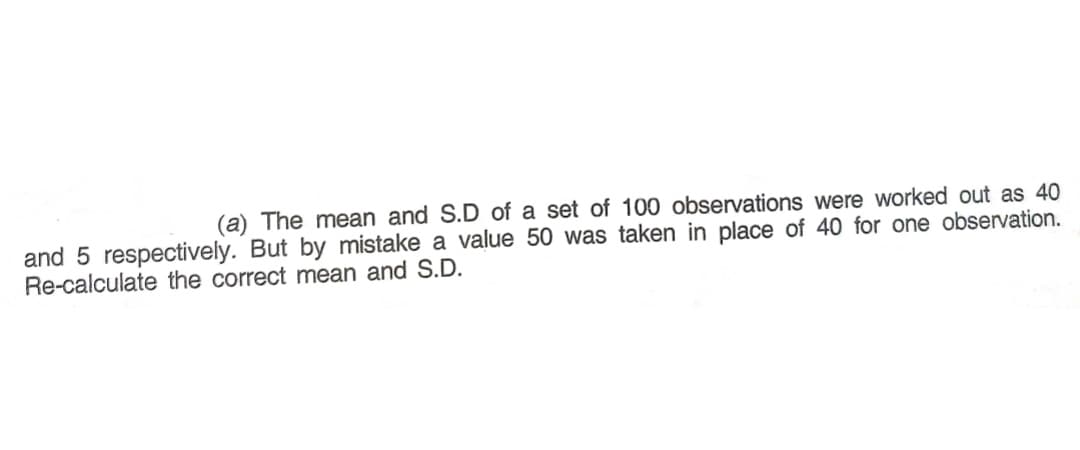 (a) The mean and S.D of a set of 100 observations were worked out as 40
and 5 respectively. But by mistake a value 50 was taken in place of 40 for one observation.
Re-calculate the correct mean and S.D.
