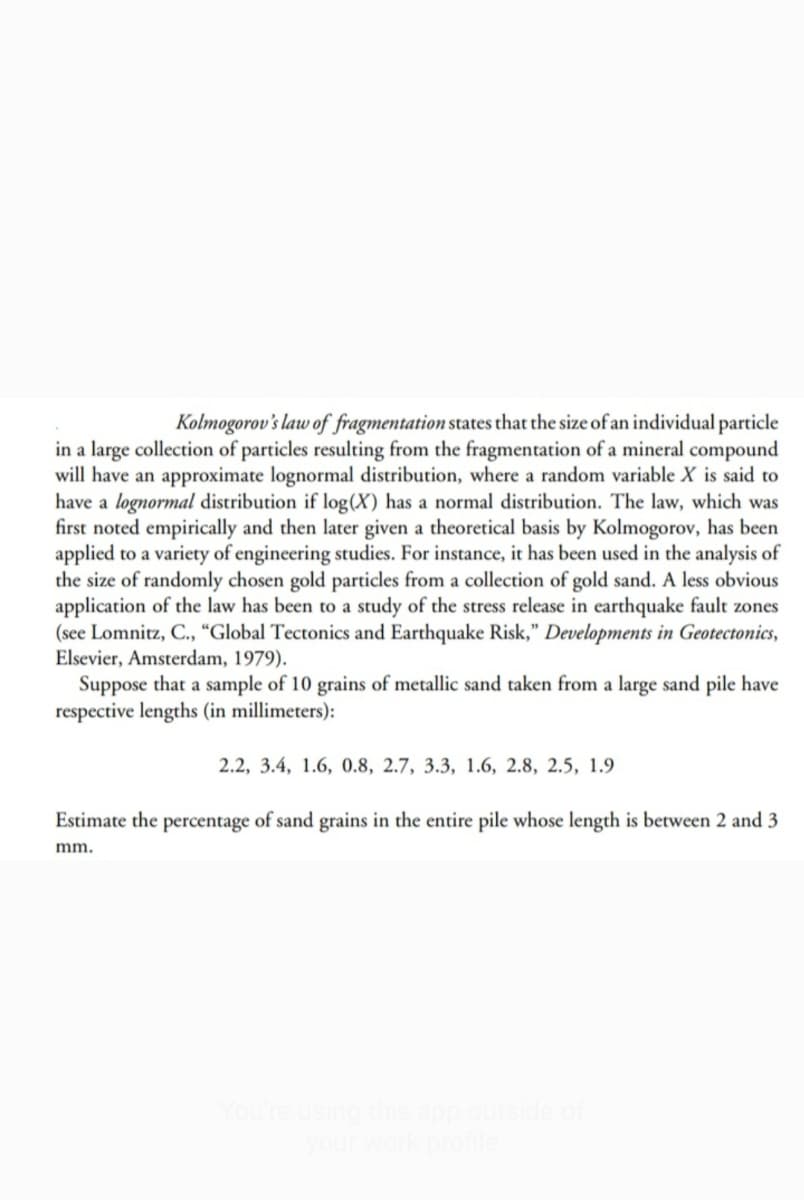 Kolmogorov's law of fragmentation states that the size of an individual particle
in a large collection of particles resulting from the fragmentation of a mineral compound
will have an approximate lognormal distribution, where a random variable X is said to
have a lognormal distribution if log(X) has a normal distribution. The law, which was
first noted empirically and then later given a theoretical basis by Kolmogorov, has been
applied to a variety of engineering studies. For instance, it has been used in the analysis of
the size of randomly chosen gold particles from a collection of gold sand. A less obvious
application of the law has been to a study of the stress release in earthquake fault zones
(see Lomnitz, C., “Global Tectonics and Earthquake Risk," Developments in Geotectonics,
Elsevier, Amsterdam, 1979).
Suppose that a sample of 10 grains of metallic sand taken from a large sand pile have
respective lengths (in millimeters):
2.2, 3.4, 1.6, 0.8, 2.7, 3.3, 1.6, 2.8, 2.5, 1.9
Estimate the percentage of sand grains in the entire pile whose length is between 2 and 3
mm.
fou
