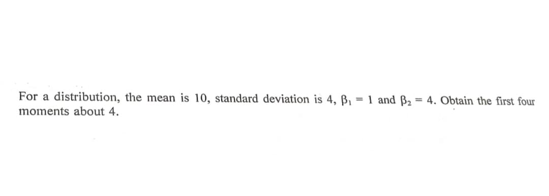 For a distribution, the mean is 10, standard deviation is 4, ß,
= 1 and B2
= 4. Obtain the first four
moments about 4.
