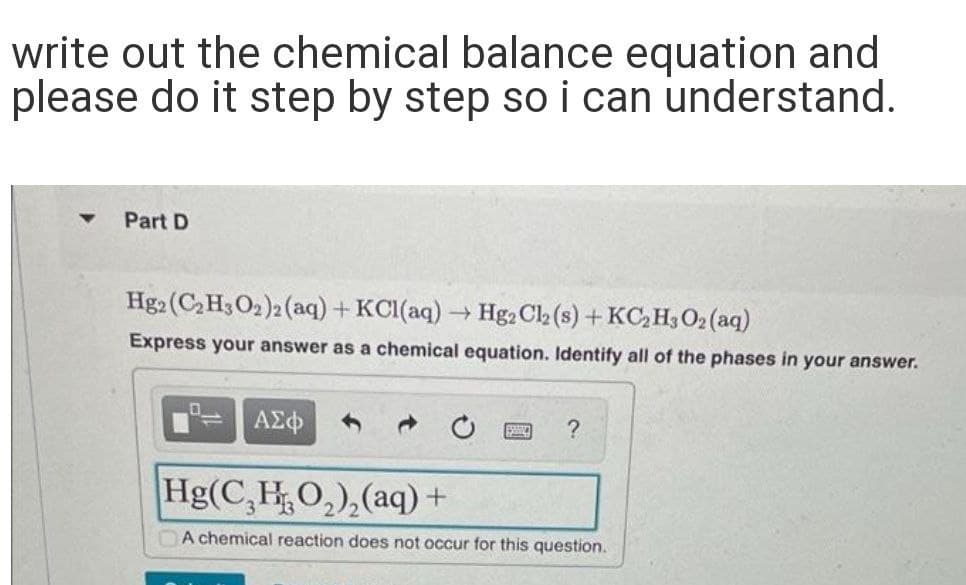 write out the chemical balance equation and
please do it step by step so i can understand.
Part D
Hg2 (C,H3O2)2 (aq) + KCl(aq) → Hg2 C2 (s) + KC, H3 02 (aq)
Express your answer as a chemical equation. Identify all of the phases in your answer.
ΑΣφ
Hg(C,HO,),(aq) +
A chemical reaction does not occur for this question.

