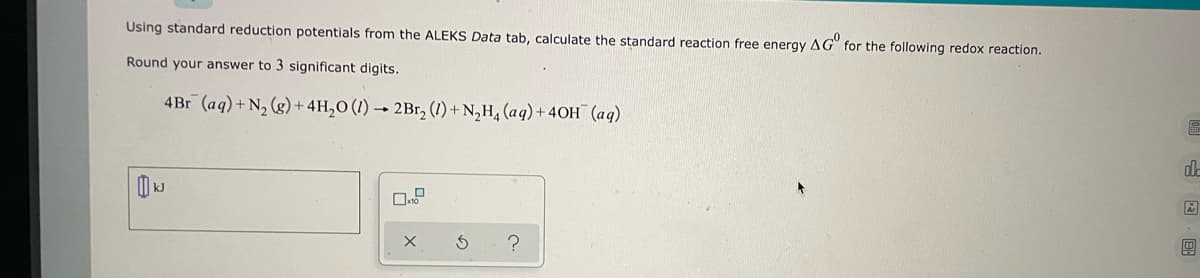 Using standard reduction potentials from the ALEKS Data tab, calculate the standard reaction free energy AG for the following redox reaction.
Round your answer to 3 significant digits.
4Br (aq) + N₂(g) + 4H₂O (1)→ 2Br₂ (1) + N₂H₁ (aq) + 40H (aq)
KJ
0.
S
?
de
ER