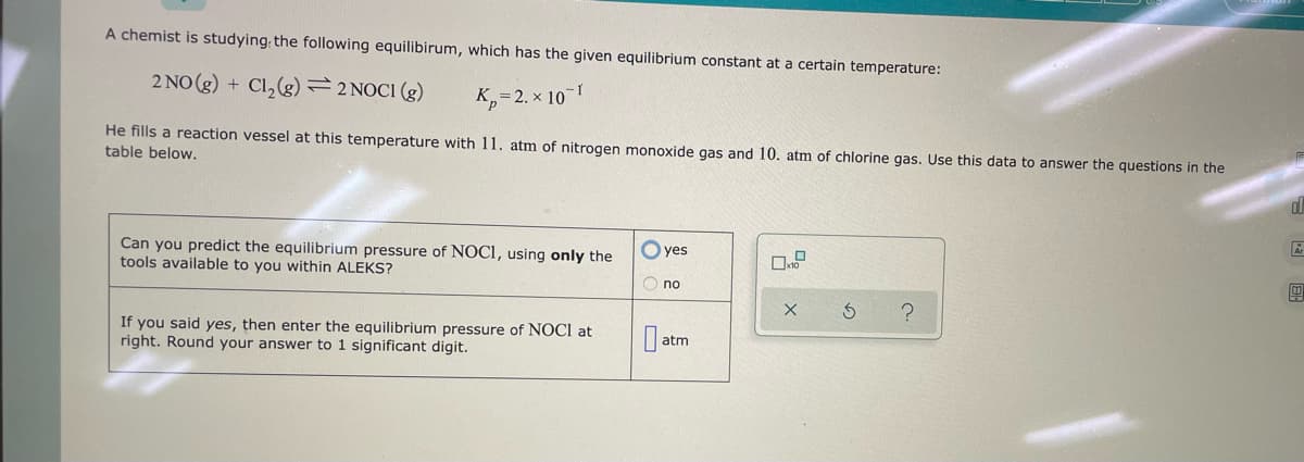A chemist is studying the following equilibirum, which has the given equilibrium constant at a certain temperature:
2 NO(g) + Cl₂(g) 2 NOCI (g)
p=2.x 10-1
He fills a reaction vessel at this temperature with 11. atm of nitrogen monoxide gas and 10. atm of chlorine gas. Use this data to answer the questions in the
table below.
Can you predict the equilibrium pressure of NOCI, using only the
tools available to you within ALEKS?
If you said yes, then enter the equilibrium pressure of NOCI at
right. Round your answer to 1 significant digit.
yes
Ono
atm
X
?
dl