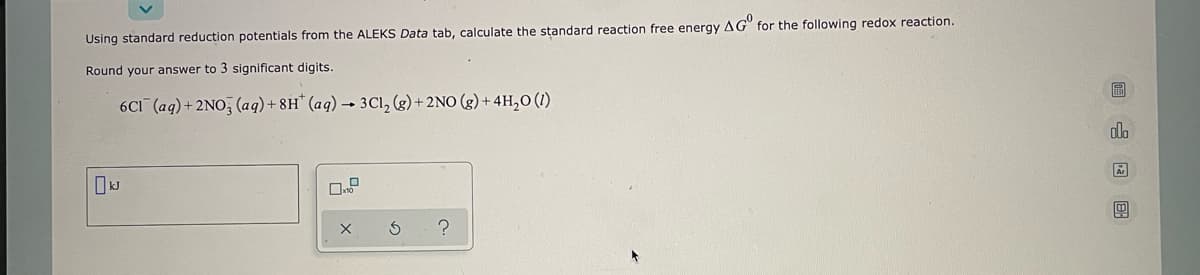 Using standard reduction potentials from the ALEKS Data tab, calculate the standard reaction free energy AG for the following redox reaction.
Round your answer to 3 significant digits.
6C1 (aq) + 2NO3(aq) +8H (aq) → 3Cl₂ (g) + 2NO(g) + 4H₂0 (1)
S
?
圖 图
olo