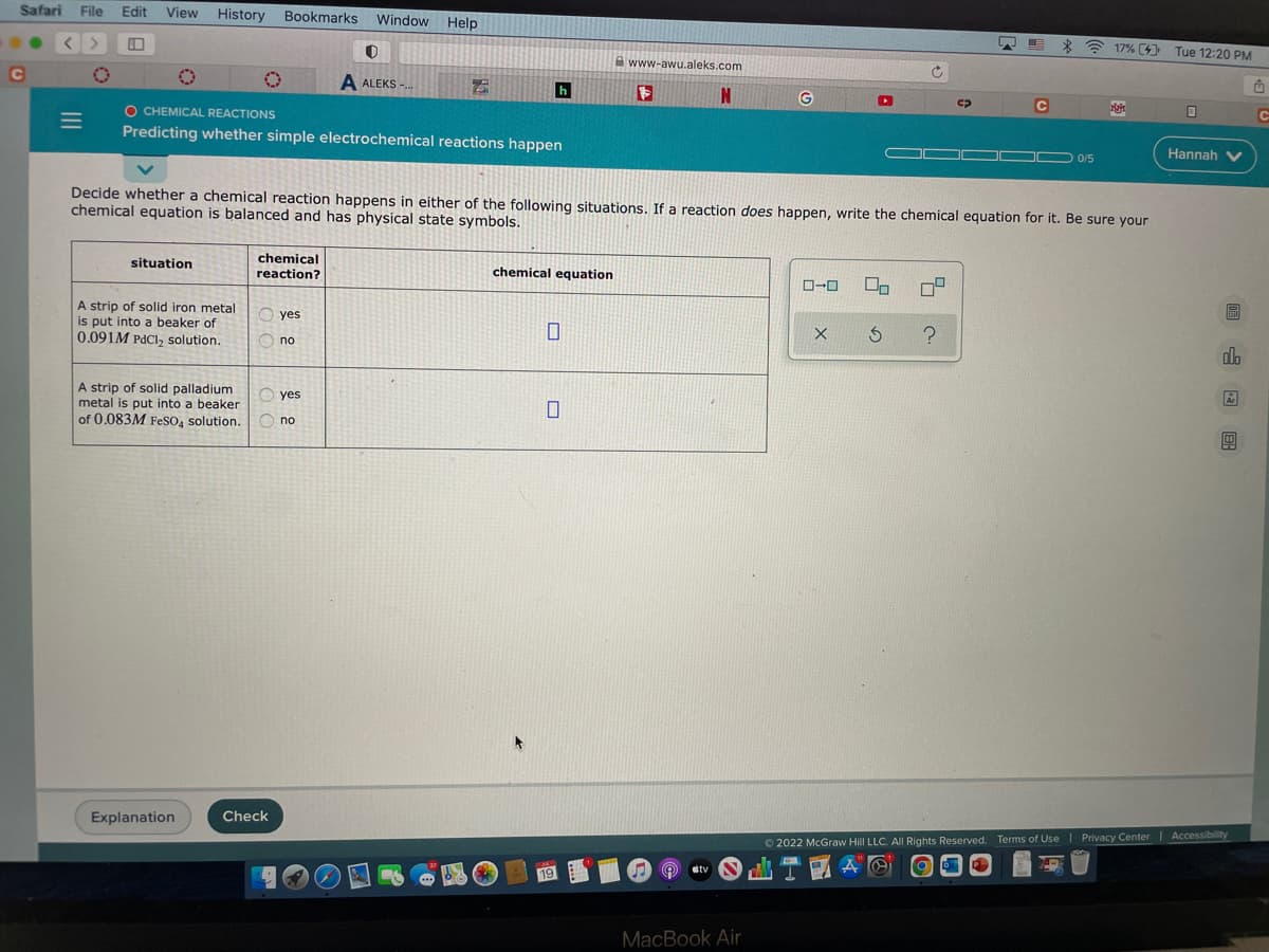 Safari
C
File Edit View History Bookmarks
0
situation
A strip of solid iron metal
is put into a beaker of
0.091M PdCl₂ solution.
0
O CHEMICAL REACTIONS
Predicting whether simple electrochemical reactions happen
A strip of solid palladium
metal is put into a beaker
of 0.083M FeSO4 solution.
Explanation
chemical
reaction?
Check
yes
no
Window Help
yes
0
A ALEKS-...
no
h
Decide whether a chemical reaction happens in either of the following situations. If a reaction does happen, write the chemical equation for it. Be sure your
chemical equation is balanced and has physical state symbols.
chemical equation
0
0
K
19
www-awu.aleks.com
Ⓡ
IN
stv
G
MacBook Air
▸
C
S
0-0 On 09
X S ?
с
0/5
17% [ Tue 12:20 PM
[4]
26-
N
Ⓒ2022 McGraw Hill LLC. All Rights Reserved. Terms of Use | Privacy Center
AO
Od
0
Hannah V
G
do
Accessibility
û
C