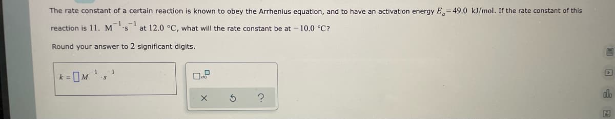 The rate constant of a certain reaction is known to obey the Arrhenius equation, and to have an activation energy E=49.0 kJ/mol. If the rate constant of this
-1
reaction is 11. M 'S
at 12.0 °C, what will the rate constant be at 10.0 °C?
Round your answer to 2 significant digits.
O
1
1
k = M¹-s
X
Ś
?
db