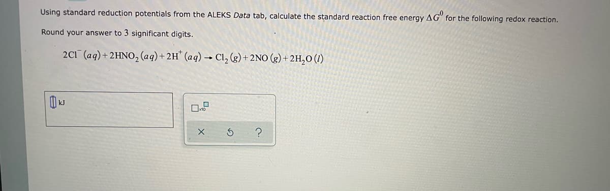 Using standard reduction potentials from the ALEKS Data tab, calculate the standard reaction free energy AG for the following redox reaction.
Round your answer to 3 significant digits.
2C1 (aq) + 2HNO₂ (aq) + 2H* (aq) → Cl₂ (g) + 2NO(g) + 2H₂O (1)
X
S
?