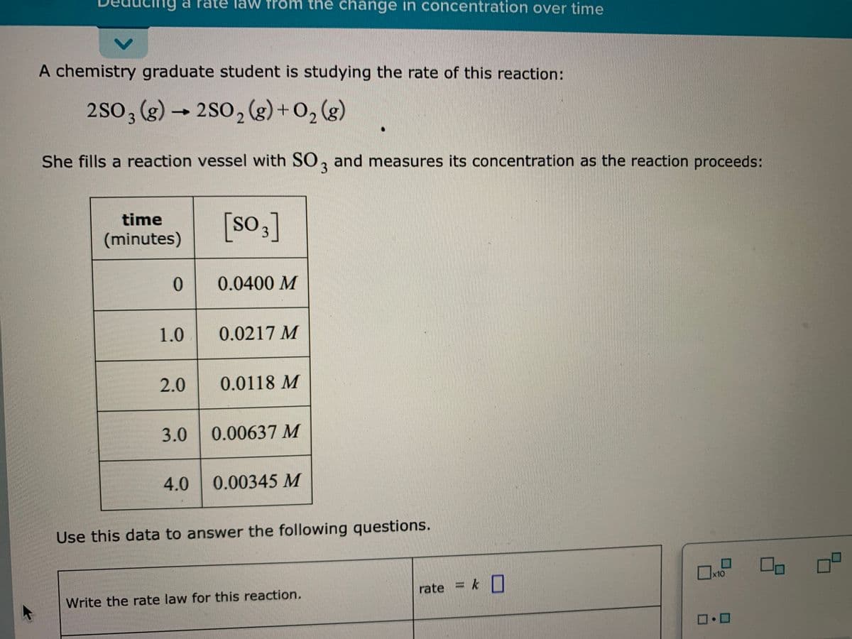 law from the change in concentration over time
p bu
A chemistry graduate student is studying the rate of this reaction:
2So, (g) – 2S0, (g) + 0, (g)
3
She fills a reaction vessel with SO, and measures its concentration as the reaction proceeds:
time
[so,]
SO
(minutes)
0.0400 M
1.0.
0.0217 M
2.0
0.0118 M
3.0
0.00637 M
4.0
0.00345 M
Use this data to answer the following questions.
x10
rate = k
Write the rate law for this reaction.
