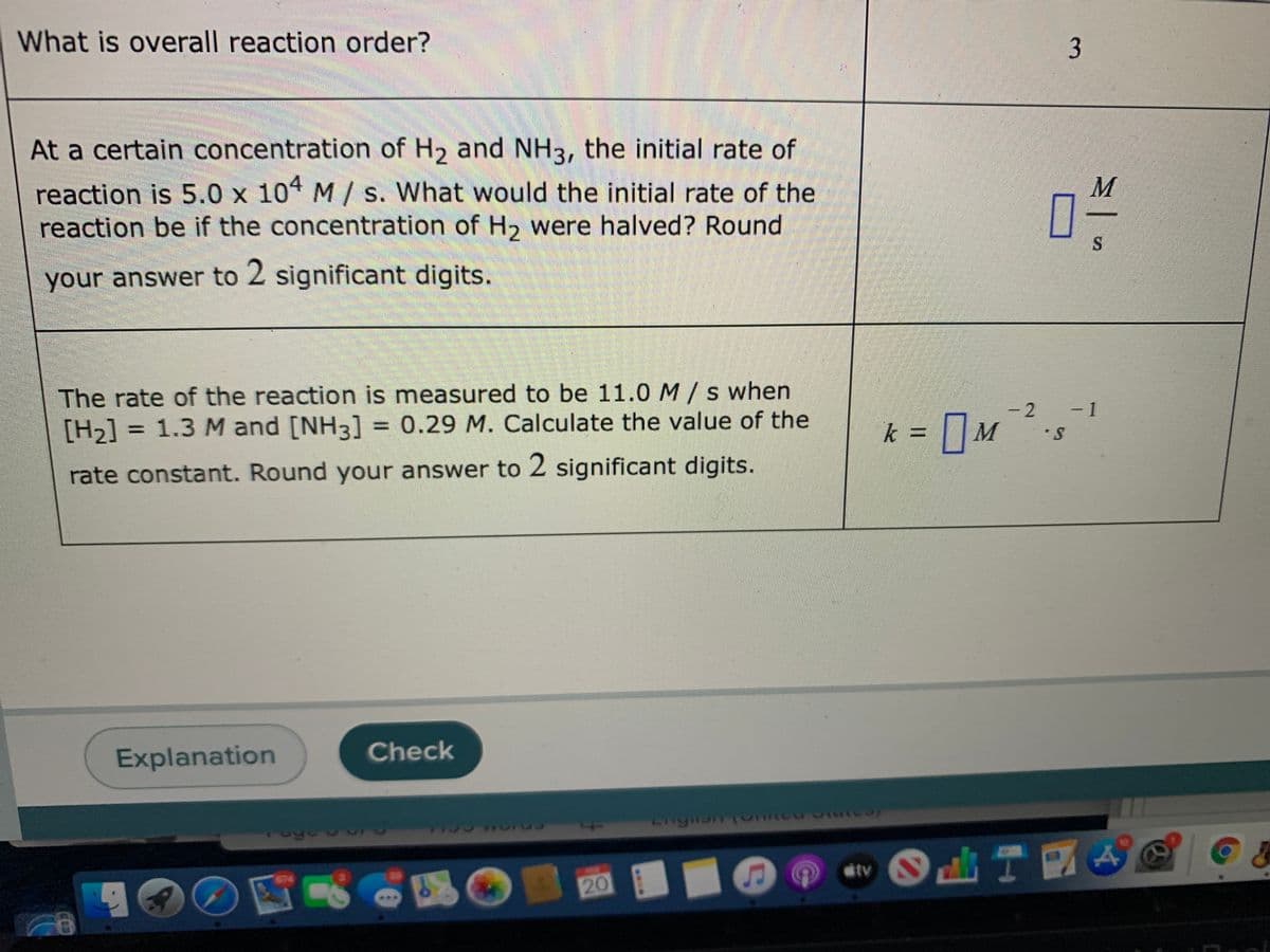 What is overall reaction order?
3
At a certain concentration of H2 and NH3, the initial rate of
reaction is 5.0 x 104 M/ s. What would the initial rate of the
reaction be if the concentration of H2 were halved? Round
your answer to 2 significant digits.
The rate of the reaction is measured to be 11.0 M/s when
[H2] = 1.3 M and [NH3] = 0.29 M. Calculate the value of the
- 2
- 1
k = || M
•S
rate constant. Round your answer to 2 significant digits.
Explanation
Check
tv
674
20
イ
