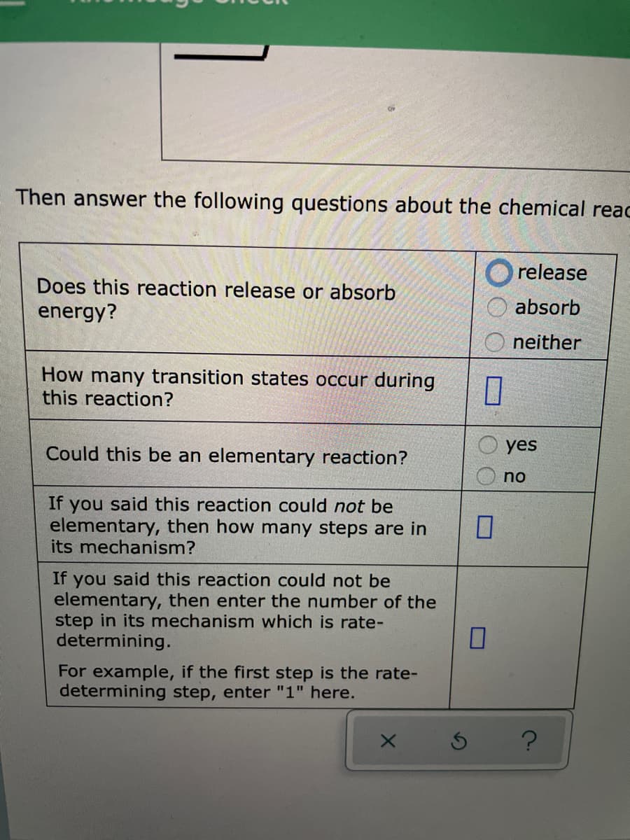 Then answer the following questions about the chemical reac
release
Does this reaction release or absorb
energy?
absorb
neither
How many transition states occur during
this reaction?
yes
Could this be an elementary reaction?
no
If you said this reaction could not be
elementary, then how many steps are in
its mechanism?
If
you said this reaction could not be
elementary, then enter the number of the
step in its mechanism which is rate-
determining.
For example, if the first step is the rate-
determining step, enter "1" here.
